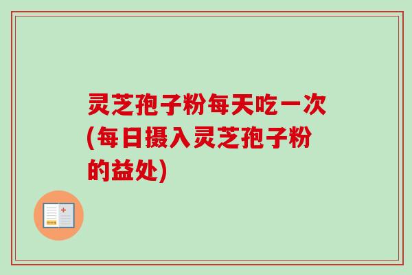 灵芝孢子粉每天吃一次(每日摄入灵芝孢子粉的益处)