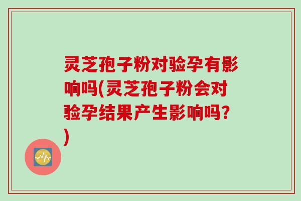 灵芝孢子粉对验孕有影响吗(灵芝孢子粉会对验孕结果产生影响吗？)