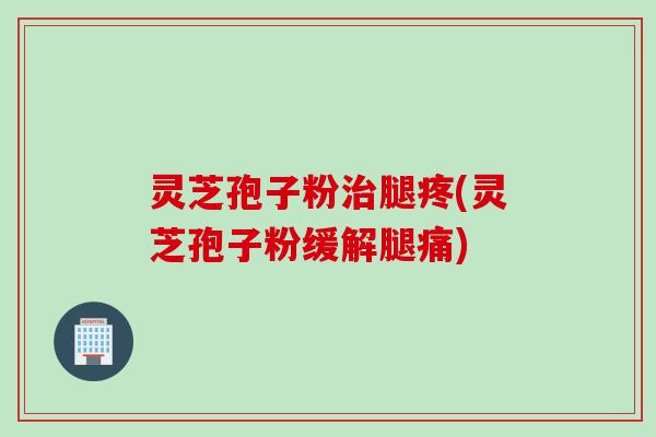 灵芝孢子粉治腿疼(灵芝孢子粉缓解腿痛)