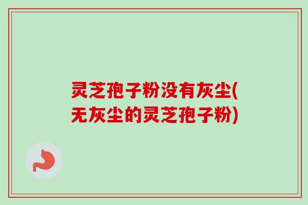 灵芝孢子粉没有灰尘(无灰尘的灵芝孢子粉)