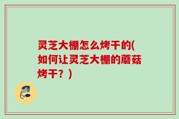 灵芝大棚怎么烤干的(如何让灵芝大棚的蘑菇烤干？)
