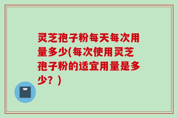 灵芝孢子粉每天每次用量多少(每次使用灵芝孢子粉的适宜用量是多少？)