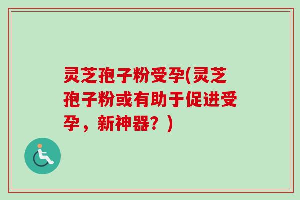 灵芝孢子粉受孕(灵芝孢子粉或有助于促进受孕，新神器？)