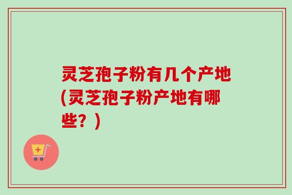 灵芝孢子粉有几个产地(灵芝孢子粉产地有哪些？)