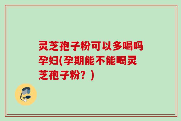 灵芝孢子粉可以多喝吗孕妇(孕期能不能喝灵芝孢子粉？)