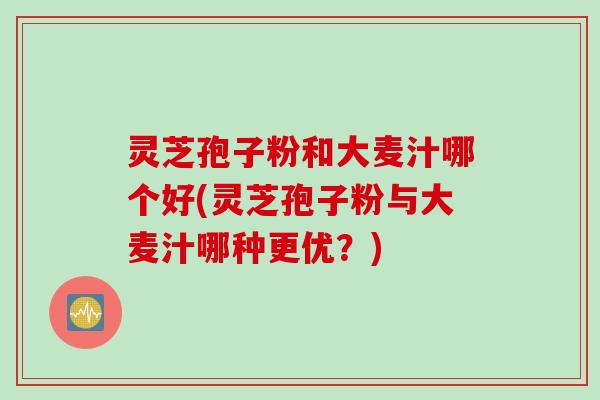 灵芝孢子粉和大麦汁哪个好(灵芝孢子粉与大麦汁哪种更优？)