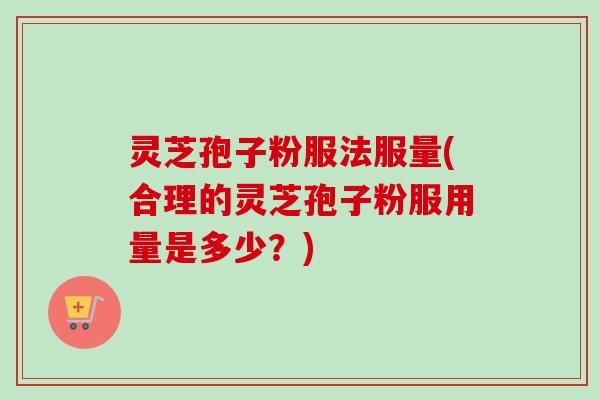 灵芝孢子粉服法服量(合理的灵芝孢子粉服用量是多少？)