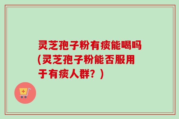 灵芝孢子粉有痰能喝吗(灵芝孢子粉能否服用于有痰人群?) 灵芝孢子粉有痰能喝吗(灵芝孢子粉能否服用于有痰人群?)
