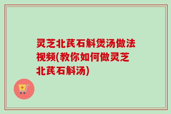灵芝北芪石斛煲汤做法视频(教你如何做灵芝北芪石斛汤) 灵芝北芪石斛煲汤做法视频(教你如何做灵芝北芪石斛汤)