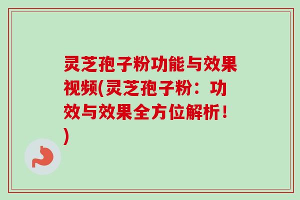 灵芝孢子粉功能与效果视频(灵芝孢子粉：功效与效果全方位解析！)