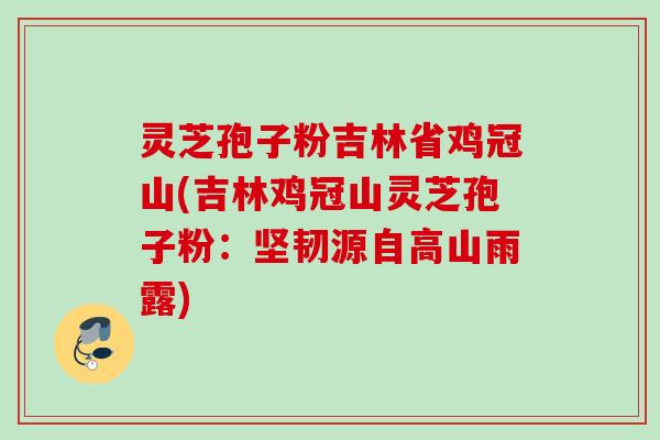灵芝孢子粉吉林省鸡冠山(吉林鸡冠山灵芝孢子粉：坚韧源自高山雨露)