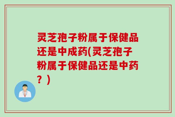 灵芝孢子粉属于保健品还是中成药(灵芝孢子粉属于保健品还是中药？)