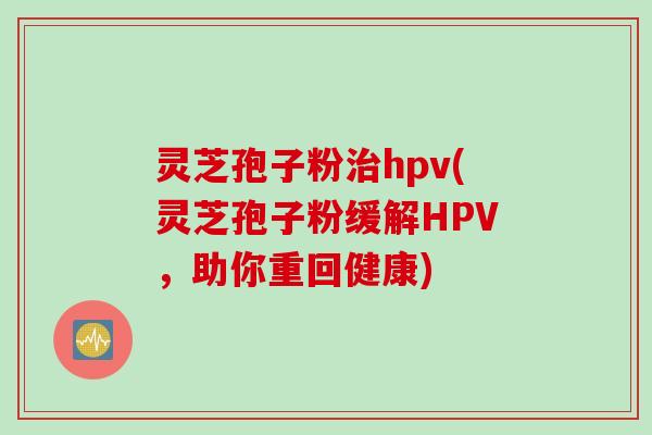 灵芝孢子粉治hpv(灵芝孢子粉缓解HPV，助你重回健康)