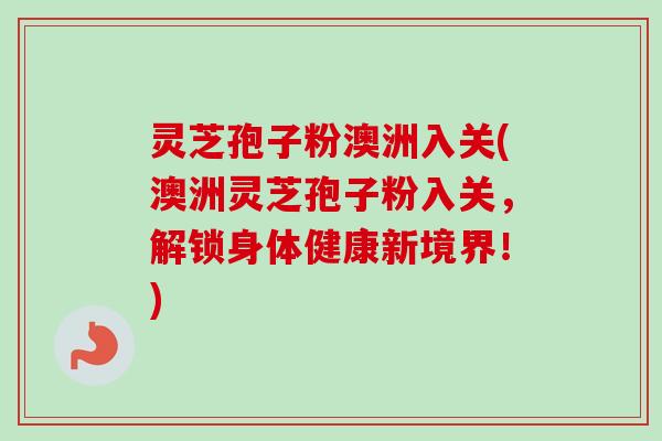 灵芝孢子粉澳洲入关(澳洲灵芝孢子粉入关，解锁身体健康新境界！)