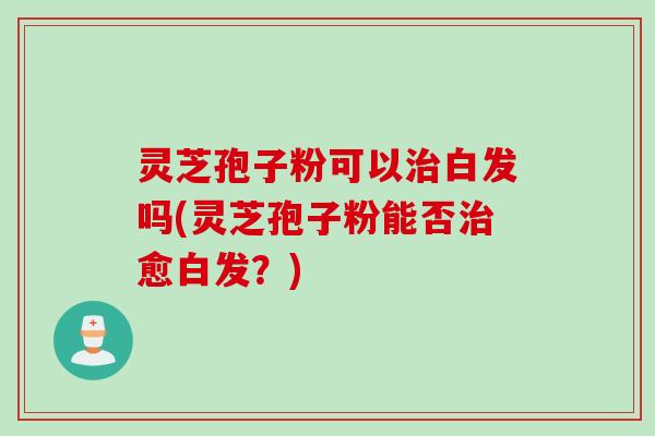灵芝孢子粉可以治白发吗(灵芝孢子粉能否治愈白发？)