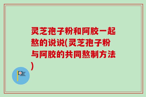 灵芝孢子粉和阿胶一起熬的说说(灵芝孢子粉与阿胶的共同熬制方法)