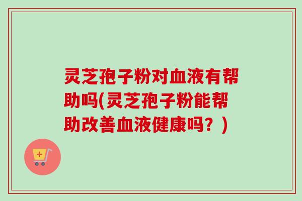 灵芝孢子粉对血液有帮助吗(灵芝孢子粉能帮助改善血液健康吗？)