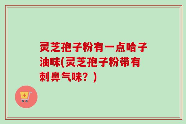 灵芝孢子粉有一点哈子油味(灵芝孢子粉带有刺鼻气味？)
