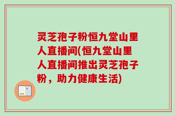 灵芝孢子粉恒九堂山里人直播间(恒九堂山里人直播间推出灵芝孢子粉，助力健康生活)