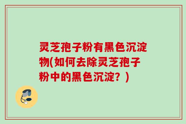 灵芝孢子粉有黑色沉淀物(如何去除灵芝孢子粉中的黑色沉淀？)