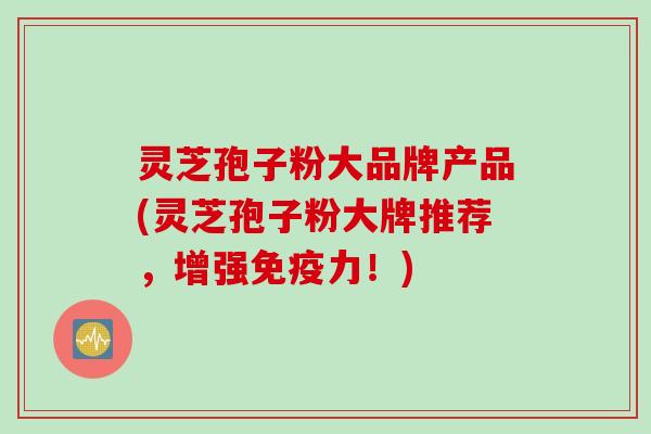 灵芝孢子粉大品牌产品(灵芝孢子粉大牌推荐，增强免疫力！)