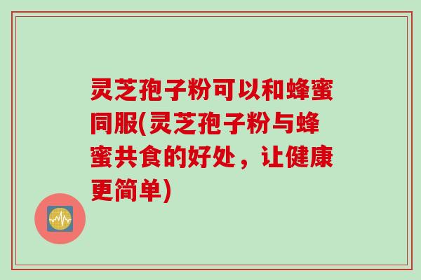 灵芝孢子粉可以和蜂蜜同服(灵芝孢子粉与蜂蜜共食的好处，让健康更简单)