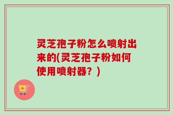 灵芝孢子粉怎么喷射出来的(灵芝孢子粉如何使用喷射器？)