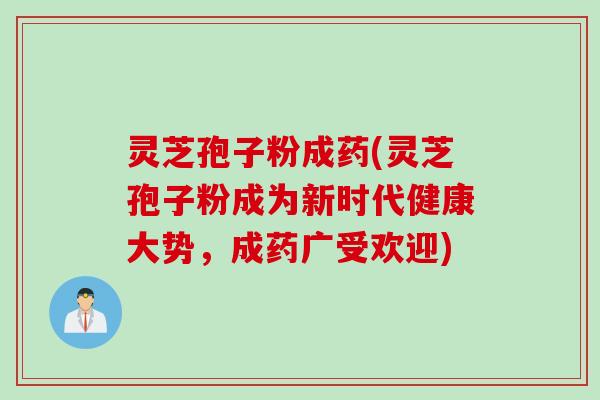 灵芝孢子粉成药(灵芝孢子粉成为新时代健康大势，成药广受欢迎)