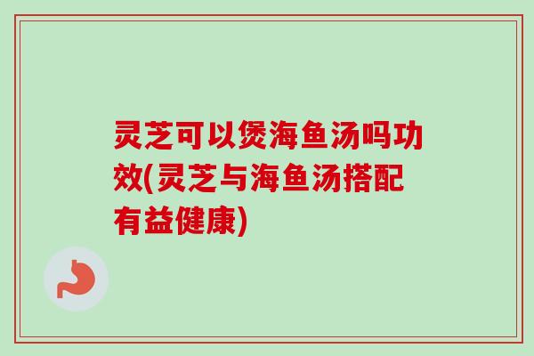 灵芝可以煲海鱼汤吗功效(灵芝与海鱼汤搭配有益健康)