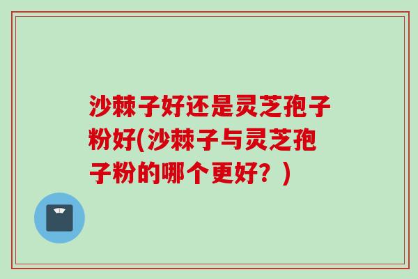 沙棘子好还是灵芝孢子粉好(沙棘子与灵芝孢子粉的哪个更好?) 沙棘子好还是灵芝孢子粉好(沙棘子与灵芝孢子粉的哪个更好?)