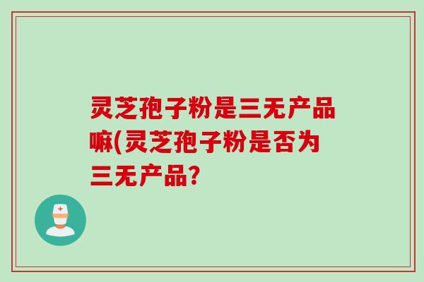 灵芝孢子粉是三无产品嘛(灵芝孢子粉是否为三无产品？