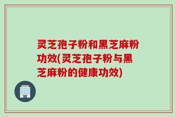 灵芝孢子粉和黑芝麻粉功效(灵芝孢子粉与黑芝麻粉的健康功效)