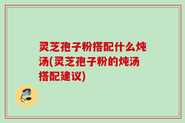 灵芝孢子粉搭配什么炖汤(灵芝孢子粉的炖汤搭配建议) 灵芝孢子粉搭配什么炖汤(灵芝孢子粉的炖汤搭配建议)