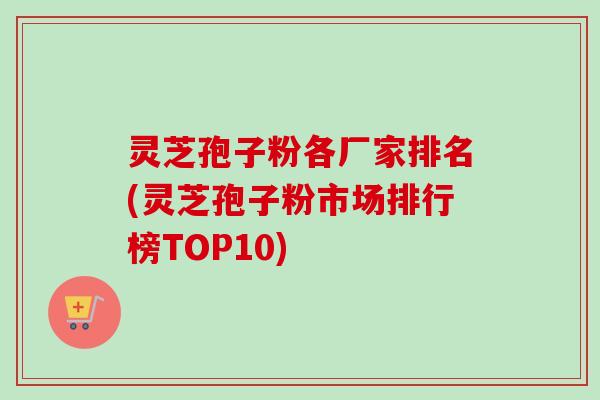 灵芝孢子粉各厂家排名(灵芝孢子粉市场排行榜TOP10) 灵芝孢子粉各厂家排名(灵芝孢子粉市场排行榜TOP10)