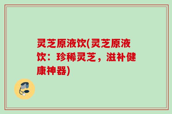灵芝原液饮(灵芝原液饮:珍稀灵芝,滋补健康神器) 灵芝原液饮(灵芝原液饮:珍稀灵芝,滋补健康神器)