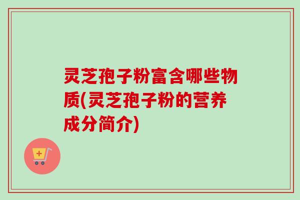 灵芝孢子粉富含哪些物质(灵芝孢子粉的营养成分简介)