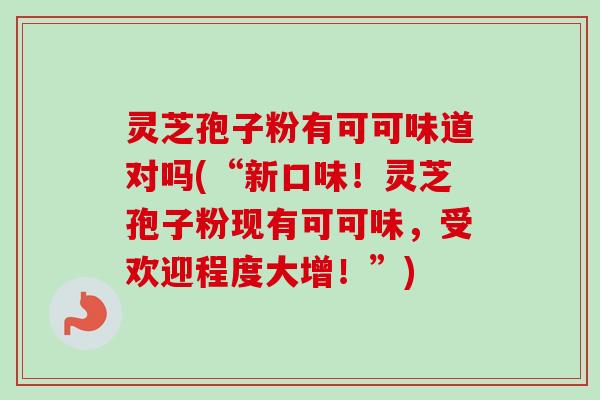 灵芝孢子粉有可可味道对吗(“新口味！灵芝孢子粉现有可可味，受欢迎程度大增！”)
