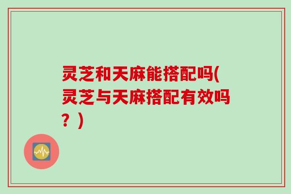 灵芝和天麻能搭配吗(灵芝与天麻搭配有效吗？)