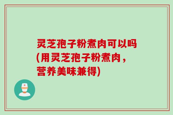 灵芝孢子粉煮肉可以吗(用灵芝孢子粉煮肉，营养美味兼得)