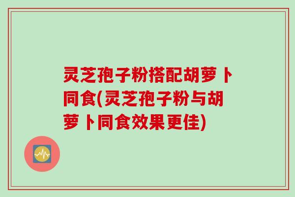 灵芝孢子粉搭配胡萝卜同食(灵芝孢子粉与胡萝卜同食效果更佳)