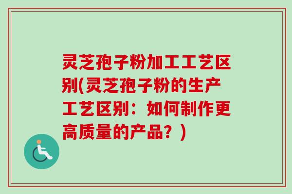 灵芝孢子粉加工工艺区别(灵芝孢子粉的生产工艺区别：如何制作更高质量的产品？)