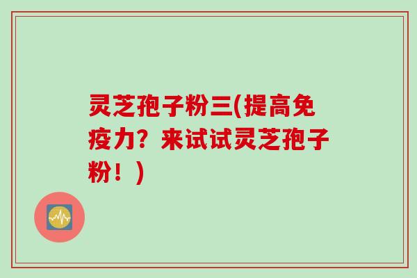 灵芝孢子粉三(提高免疫力？来试试灵芝孢子粉！)