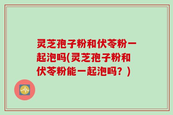 灵芝孢子粉和伏苓粉一起泡吗(灵芝孢子粉和伏苓粉能一起泡吗？)