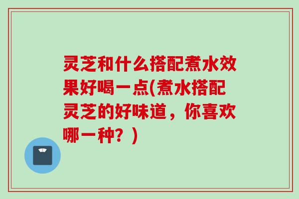 灵芝和什么搭配煮水效果好喝一点(煮水搭配灵芝的好味道，你喜欢哪一种？)