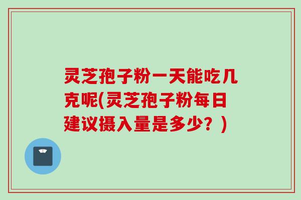 灵芝孢子粉一天能吃几克呢(灵芝孢子粉每日建议摄入量是多少？)