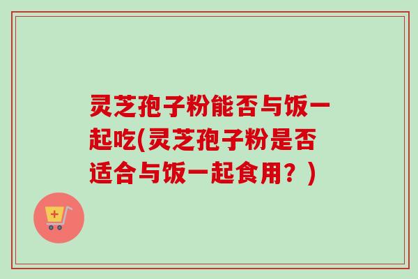 灵芝孢子粉能否与饭一起吃(灵芝孢子粉是否适合与饭一起食用？)