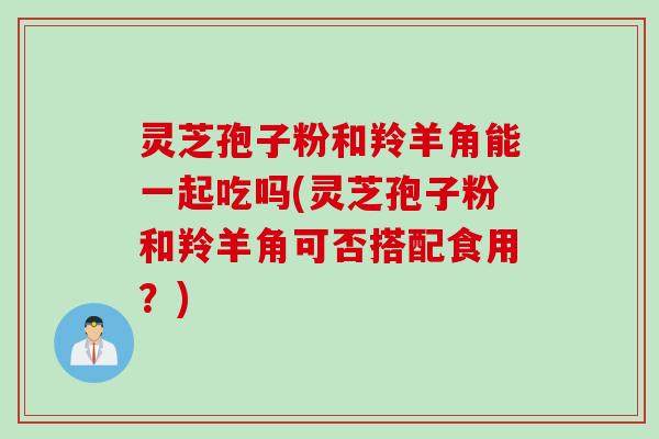灵芝孢子粉和羚羊角能一起吃吗(灵芝孢子粉和羚羊角可否搭配食用？)