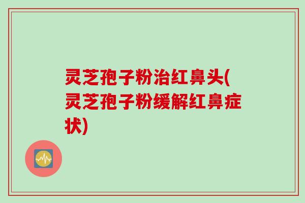 灵芝孢子粉治红鼻头(灵芝孢子粉缓解红鼻症状)