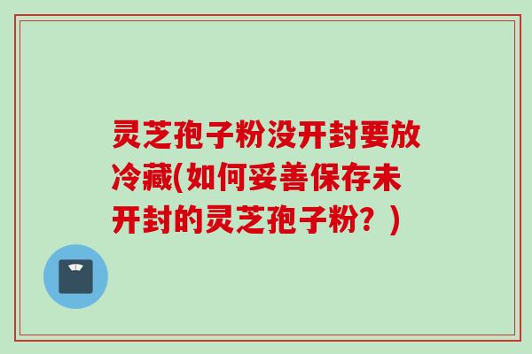 灵芝孢子粉没开封要放冷藏(如何妥善保存未开封的灵芝孢子粉？)