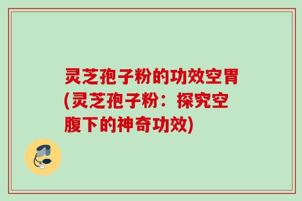 灵芝孢子粉的功效空胃(灵芝孢子粉：探究空腹下的神奇功效)